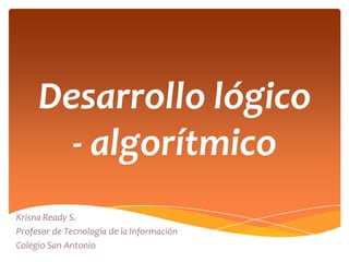 Desarrollo lógico
       - algorítmico
Krisna Ready S.
Profesor de Tecnología de la Información
Colegio San Antonio
 