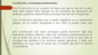 Constitución y monarquía parlamentaria.
Una Constitución es un conjunto de leyes que rige la vida de un país,
estas leyes deben estar basadas en los principios de separación de
poderes y gobierno representativo (aunque sólo sea de la burguesía).
Una Constitución garantiza que el poder legislativo es un parlamento
elegido por la nación (burguesía) o por todo el pueblo (idea más
Una Constitución con estos principios puede funcionar bajo dos
regímenes políticos distintos, bajo una monarquía parlamentaria en la
que el poder del rey se reduce al mínimo, lo normal es que sólo se
encargue de nombrar a los ministros (poder ejecutivo); o bajo una
República, en cuyo caso no existe rey y el poder ejecutivo se reserva
un presidente.
 