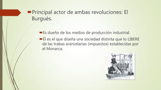 Principal actor de ambas revoluciones: El
Burgués.
Es dueño de los medios de producción industrial.
Él es el que diseña una sociedad distinta que lo LIBERE
de las trabas arancelarias (impuestos) establecidas por
el Monarca.
 
