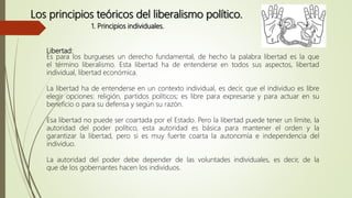 Libertad:
Es para los burgueses un derecho fundamental, de hecho la palabra libertad es la que
el término liberalismo. Esta libertad ha de entenderse en todos sus aspectos, libertad
individual, libertad económica.
La libertad ha de entenderse en un contexto individual, es decir, que el individuo es libre
elegir opciones: religión, partidos políticos; es libre para expresarse y para actuar en su
beneficio o para su defensa y según su razón.
Esa libertad no puede ser coartada por el Estado. Pero la libertad puede tener un límite, la
autoridad del poder político, esta autoridad es básica para mantener el orden y la
garantizar la libertad, pero si es muy fuerte coarta la autonomía e independencia del
individuo.
La autoridad del poder debe depender de las voluntades individuales, es decir, de la
que de los gobernantes hacen los individuos.
Los principios teóricos del liberalismo político.
1. Principios individuales.
 
