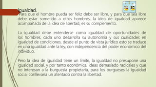 Igualdad.
Para que el hombre pueda ser feliz debe ser libre, y para que sea libre
debe estar sometido a otros hombres, la idea de igualdad aparece
acompañada de la idea de libertad, es su complemento.
La igualdad debe entenderse como igualdad de oportunidades de
los hombres, cada uno desarrolla su autonomía y sus cualidades en
igualdad de condiciones, desde el punto de vista jurídico esto se traduce
en una igualdad ante la ley, con independencia del poder económico del
individuo.
Pero la idea de igualdad tiene un límite, la igualdad no presupone una
igualdad social, y por tanto económica, ideas demasiado radicales y que
no interesan a la burguesía propietaria, para los burgueses la igualdad
social conllevaría un atentado contra la libertad.
 