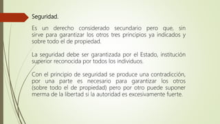 Seguridad.
Es un derecho considerado secundario pero que, sin
sirve para garantizar los otros tres principios ya indicados y
sobre todo el de propiedad.
La seguridad debe ser garantizada por el Estado, institución
superior reconocida por todos los individuos.
Con el principio de seguridad se produce una contradicción,
por una parte es necesario para garantizar los otros
(sobre todo el de propiedad) pero por otro puede suponer
merma de la libertad si la autoridad es excesivamente fuerte.
 