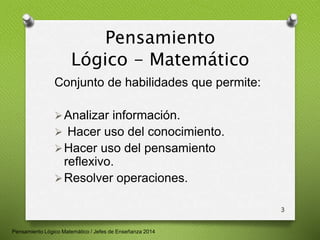 Pensamiento 
Lógico - Matemático 
Conjunto de habilidades que permite: 
Analizar información. 
 Hacer uso del conocimiento. 
Hacer uso del pensamiento 
reflexivo. 
Resolver operaciones. 
3 
Pensamiento Lógico Matemático / Jefes de Enseñanza 2014 
 