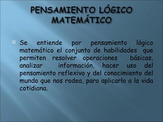  Se entiende por pensamiento lógico
matemático el conjunto de habilidades que
permiten resolver operaciones básicas,
analizar información, hacer uso del
pensamiento reflexivo y del conocimiento del
mundo que nos rodea, para aplicarlo a la vida
cotidiana.
 