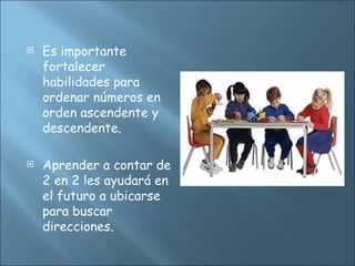  Es importante
fortalecer
habilidades para
ordenar números en
orden ascendente y
descendente.
 Aprender a contar de
2 en 2 les ayudará en
el futuro a ubicarse
para buscar
direcciones.
 