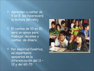  Aprender a contar de
5 en 5 les favorecerá
la lectura del reloj
 El conteo de 10 en 10,
será un apoyo para
trabajar decenas y
conteo de dinero.
 Por similitud fonética,
es importante
apoyarlos en la
diferenciación del 11 –
12 y del 60-70
 