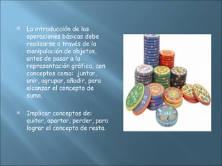  La introducción de las
operaciones básicas debe
realizarse a través de la
manipulación de objetos,
antes de pasar a la
representación gráfica, con
conceptos como: juntar,
unir, agrupar, añadir, para
alcanzar el concepto de
suma.
 Implicar conceptos de:
quitar, apartar, perder, para
lograr el concepto de resta.
 