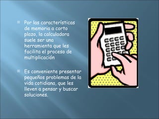  Por las características
de memoria a corto
plazo, la calculadora
suele ser una
herramienta que les
facilita el proceso de
multiplicación
 Es conveniente presentar
pequeños problemas de la
vida cotidiana, que les
lleven a pensar y buscar
soluciones.
 