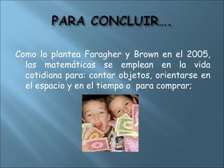 Como lo plantea Faragher y Brown en el 2005,
las matemáticas se emplean en la vida
cotidiana para: contar objetos, orientarse en
el espacio y en el tiempo o para comprar;
 