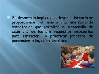  Su desarrollo implica que desde la infancia se
proporcionen al niño o niña una serie de
estrategias que permitan el desarrollo de
cada uno de los pre requisitos necesarios
para entender y practicar procesos de
pensamiento lógico matemático .
 