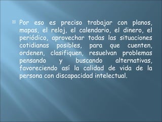  Por eso es preciso trabajar con planos,
mapas, el reloj, el calendario, el dinero, el
periódico, aprovechar todas las situaciones
cotidianas posibles, para que cuenten,
ordenen, clasifiquen, resuelvan problemas
pensando y buscando alternativas,
favoreciendo así la calidad de vida de la
persona con discapacidad intelectual.
 
