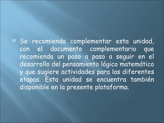  Se recomienda complementar esta unidad,
con el documento complementario que
recomienda un paso a paso a seguir en el
desarrollo del pensamiento lógico matemático
y que sugiere actividades para las diferentes
etapas. Esta unidad se encuentra también
disponible en la presente plataforma.
 