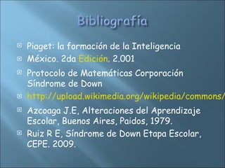 Piaget: la formación de la Inteligencia
 México. 2da Edición. 2.001
 Protocolo de Matemáticas Corporación
Síndrome de Down
 http://upload.wikimedia.org/wikipedia/commons/
 Azcoaga J.E, Alteraciones del Aprendizaje
Escolar, Buenos Aires, Paidos, 1979.
 Ruiz R E, Síndrome de Down Etapa Escolar,
CEPE. 2009.
 