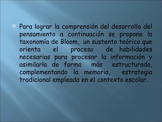  Para lograr la comprensión del desarrollo del
pensamiento a continuación se propone la
taxonomía de Bloom, un sustento teórico que
orienta el proceso de habilidades
necesarias para procesar la información y
asimilarla de forma más estructurada,
complementando la memoria, estrategia
tradicional empleada en el contexto escolar.
 