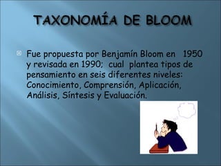  Fue propuesta por Benjamín Bloom en 1950
y revisada en 1990; cual plantea tipos de
pensamiento en seis diferentes niveles:
Conocimiento, Comprensión, Aplicación,
Análisis, Síntesis y Evaluación.
 