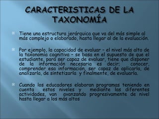  Tiene una estructura jerárquica que va del más simple al
más complejo o elaborado, hasta llegar al de la evaluación.
 Por ejemplo, la capacidad de evaluar – el nivel más alto de
la taxonomía cognitiva – se basa en el supuesto de que el
estudiante, para ser capaz de evaluar, tiene que disponer
de la información necesaria es decir; conocer,
comprender esa información, ser capaz de aplicarla, de
analizarla, de sintetizarla y finalmente, de evaluarla.
 Cuando los educadores elaboran programas teniendo en
cuenta estos niveles y mediante las diferentes
actividades, van avanzando progresivamente de nivel
hasta llegar a los más altos
 