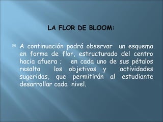 LA FLOR DE BLOOM:
 A continuación podrá observar un esquema
en forma de flor, estructurado del centro
hacia afuera ; en cada uno de sus pétalos
resalta los objetivos y actividades
sugeridas, que permitirán al estudiante
desarrollar cada nivel.
 