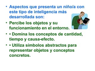 • Aspectos que presenta un niño/a con
este tipo de inteligencia más
desarrollada son:
• Percibe los objetos y su
funcionamiento en el entorno.
• • Domina los conceptos de cantidad,
tiempo y causa-efecto.
• • Utiliza símbolos abstractos para
representar objetos y conceptos
concretos.
 