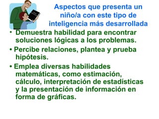 Aspectos que presenta un
niño/a con este tipo de
inteligencia más desarrollada
• Demuestra habilidad para encontrar
soluciones lógicas a los problemas.
• Percibe relaciones, plantea y prueba
hipótesis.
• Emplea diversas habilidades
matemáticas, como estimación,
cálculo, interpretación de estadísticas
y la presentación de información en
forma de gráficas.
 
