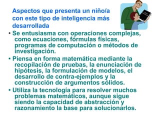 • Se entusiasma con operaciones complejas,
como ecuaciones, fórmulas físicas,
programas de computación o métodos de
investigación.
• Piensa en forma matemática mediante la
recopilación de pruebas, la enunciación de
hipótesis, la formulación de modelos, el
desarrollo de contra-ejemplos y la
construcción de argumentos sólidos.
• Utiliza la tecnología para resolver muchos
problemas matemáticos, aunque sigue
siendo la capacidad de abstracción y
razonamiento la base para solucionarlos.
Aspectos que presenta un niño/a
con este tipo de inteligencia más
desarrollada
 