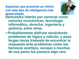 Demuestra interés por carreras como
ciencias económicas, tecnología
informática, derecho, ingeniería y
química, entre otras.
• Probablemente disfruta resolviendo
problemas de lógica y cálculo, y pasa
largas horas tratando de encontrar la
respuesta ante problemas como los
famosos acertijos, aunque a muchos
de sus pares les parezca algo raro
Aspectos que presenta un niño/a
con este tipo de inteligencia más
desarrollada
 