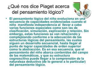 ¿Qué nos dice Piaget acerca
del pensamiento lógico?
• El pensamiento lógico del niño evoluciona en una
secuencia de capacidades evidenciadas cuando el
niño manifiesta independencia al llevar a cabo
varias funciones especiales como son las de
clasificación, simulación, explicación y relación. Sin
embargo, estas funciones se van rehaciendo y
complejizando conforme a la adecuación de las
estructuras lógicas del pensamiento, las cuales
siguen un desarrollo secuencial, hasta llegar al
punto de lograr capacidades de orden superior
como la abstracción. Es en esa secuencia, que el
pensamiento del niño abarca contenidos del campo
de las matemáticas, y que su estructura
cognoscitiva puede llegar a la comprensión de la
naturaleza deductiva (de lo general a lo particular)
del pensamiento lógico.
 