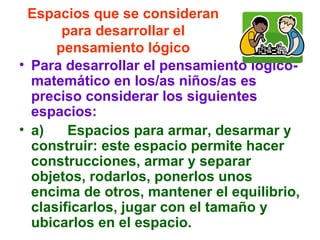 Espacios que se consideran
para desarrollar el
pensamiento lógico
• Para desarrollar el pensamiento lógico-
matemático en los/as niños/as es
preciso considerar los siguientes
espacios:
• a) Espacios para armar, desarmar y
construir: este espacio permite hacer
construcciones, armar y separar
objetos, rodarlos, ponerlos unos
encima de otros, mantener el equilibrio,
clasificarlos, jugar con el tamaño y
ubicarlos en el espacio.
 