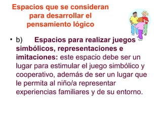 Espacios que se consideran
para desarrollar el
pensamiento lógico
• b) Espacios para realizar juegos
simbólicos, representaciones e
imitaciones: este espacio debe ser un
lugar para estimular el juego simbólico y
cooperativo, además de ser un lugar que
le permita al niño/a representar
experiencias familiares y de su entorno.
 