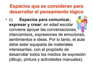 Espacios que se consideran para
desarrollar el pensamiento lógico
• c) Espacios para comunicar,
expresar y crear: en edad escolar
conviene apoyar las conversaciones,
intercambios, expresiones de emociones,
sentimientos e ideas. Por lo tanto, el aula
debe estar equipada de materiales
interesantes, con el propósito de
desarrollar todos los medios de expresión
(dibujo, pintura y actividades manuales).
 