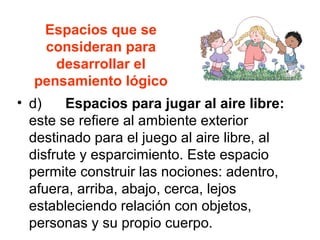 Espacios que se
consideran para
desarrollar el
pensamiento lógico
• d) Espacios para jugar al aire libre:
este se refiere al ambiente exterior
destinado para el juego al aire libre, al
disfrute y esparcimiento. Este espacio
permite construir las nociones: adentro,
afuera, arriba, abajo, cerca, lejos
estableciendo relación con objetos,
personas y su propio cuerpo.
 