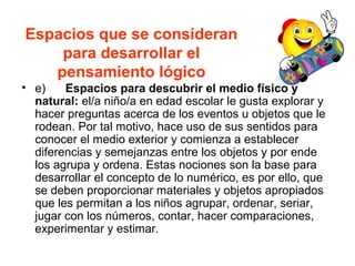 Espacios que se consideran
para desarrollar el
pensamiento lógico
• e) Espacios para descubrir el medio físico y
natural: el/a niño/a en edad escolar le gusta explorar y
hacer preguntas acerca de los eventos u objetos que le
rodean. Por tal motivo, hace uso de sus sentidos para
conocer el medio exterior y comienza a establecer
diferencias y semejanzas entre los objetos y por ende
los agrupa y ordena. Estas nociones son la base para
desarrollar el concepto de lo numérico, es por ello, que
se deben proporcionar materiales y objetos apropiados
que les permitan a los niños agrupar, ordenar, seriar,
jugar con los números, contar, hacer comparaciones,
experimentar y estimar.
 