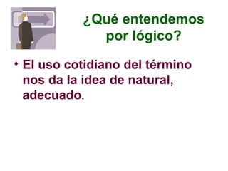 ¿Qué entendemos
por lógico?
• El uso cotidiano del término
nos da la idea de natural,
adecuado.
 
