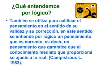 ¿Qué entendemos
por lógico?
• También se utiliza para calificar el
pensamiento en el sentido de su
validez y su corrección, en este sentido
se entiende por lógico un pensamiento
que es correcto, es decir, un
pensamiento que garantice que el
conocimiento mediato que proporciona
se ajuste a lo real. (Campistrous L.
1983).
 