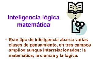 Inteligencia lógica
matemática
• Este tipo de inteligencia abarca varias
clases de pensamiento, en tres campos
amplios aunque interrelacionados: la
matemática, la ciencia y la lógica.
 