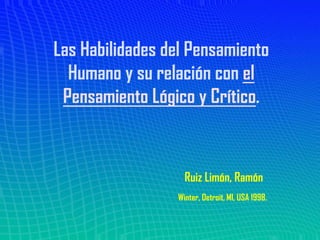 Las Habilidades del Pensamiento
  Humano y su relación con el
 Pensamiento Lógico y Crítico.



                   Ruiz Limón, Ramón
                 Winter, Detroit, MI, USA 1998.
 