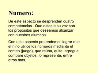 Numero: De este aspecto se desprenden cuatro competencias . Que estas a su vez son los propósitos que deseamos alcanzar con nuestros alumnos. Con este aspecto pretendemos lograr que el niño utilice los números mediante el conteo (juego), que reúna, quite, agregue, compare objetos, lo represente, entre otros mas. 