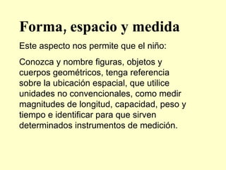 Forma, espacio y medida Este aspecto nos permite que el niño: Conozca y nombre figuras, objetos y cuerpos geométricos, tenga referencia sobre la ubicación espacial, que utilice unidades no convencionales, como medir magnitudes de longitud, capacidad, peso y tiempo e identificar para que sirven determinados instrumentos de medición. 