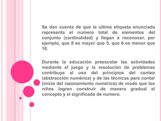 Irrelevancia del ordenLa abstracción numérica y el razonamiento numérico son dos habilidades básicas que los niños pequeños pueden adquirir y que son fundamentales en este campo formativo.La abstracción numérica se refieren a los procesos por los que los niños captan y representan el valor numérico en una colección de objetos.