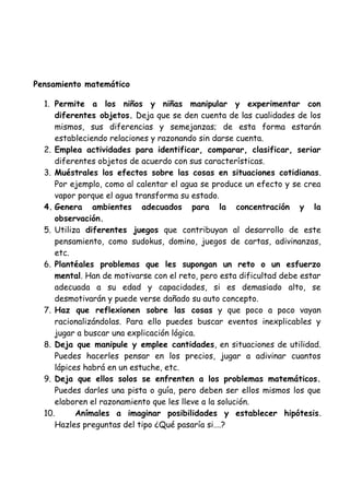 Pensamiento matemático
1. Permite a los niños y niñas manipular y experimentar con
diferentes objetos. Deja que se den cuenta de las cualidades de los
mismos, sus diferencias y semejanzas; de esta forma estarán
estableciendo relaciones y razonando sin darse cuenta.
2. Emplea actividades para identificar, comparar, clasificar, seriar
diferentes objetos de acuerdo con sus características.
3. Muéstrales los efectos sobre las cosas en situaciones cotidianas.
Por ejemplo, como al calentar el agua se produce un efecto y se crea
vapor porque el agua transforma su estado.
4. Genera ambientes adecuados para la concentración y la
observación.
5. Utiliza diferentes juegos que contribuyan al desarrollo de este
pensamiento, como sudokus, domino, juegos de cartas, adivinanzas,
etc.
6. Plantéales problemas que les supongan un reto o un esfuerzo
mental. Han de motivarse con el reto, pero esta dificultad debe estar
adecuada a su edad y capacidades, si es demasiado alto, se
desmotivarán y puede verse dañado su auto concepto.
7. Haz que reflexionen sobre las cosas y que poco a poco vayan
racionalizándolas. Para ello puedes buscar eventos inexplicables y
jugar a buscar una explicación lógica.
8. Deja que manipule y emplee cantidades, en situaciones de utilidad.
Puedes hacerles pensar en los precios, jugar a adivinar cuantos
lápices habrá en un estuche, etc.
9. Deja que ellos solos se enfrenten a los problemas matemáticos.
Puedes darles una pista o guía, pero deben ser ellos mismos los que
elaboren el razonamiento que les lleve a la solución.
10. Anímales a imaginar posibilidades y establecer hipótesis.
Hazles preguntas del tipo ¿Qué pasaría si….?
 