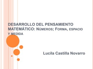 DESARROLLO DEL PENSAMIENTO MATEMÁTICO: Números; Forma, espacio y medida Lucila Castilla Novarro 