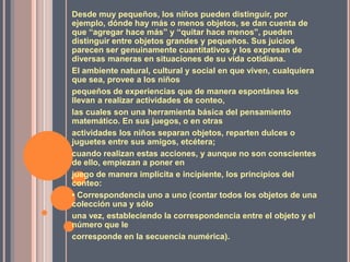 Desde muy pequeños, los niños pueden distinguir, por ejemplo, dónde hay más o menos objetos, se dan cuenta de que “agregar hace más” y “quitar hace menos”, pueden distinguir entre objetos grandes y pequeños. Sus juicios parecen ser genuinamente cuantitativos y los expresan de diversas maneras en situaciones de su vida cotidiana.El ambiente natural, cultural y social en que viven, cualquiera que sea, provee a los niñospequeños de experiencias que de manera espontánea los llevan a realizar actividades de conteo,las cuales son una herramienta básica del pensamiento matemático. En sus juegos, o en otrasactividades los niños separan objetos, reparten dulces o juguetes entre sus amigos, etcétera;cuando realizan estas acciones, y aunque no son conscientes de ello, empiezan a poner enjuego de manera implícita e incipiente, los principios del conteo:• Correspondencia uno a uno (contar todos los objetos de una colección una y sólouna vez, estableciendo la correspondencia entre el objeto y el número que lecorresponde en la secuencia numérica).