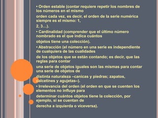 • Orden estable (contar requiere repetir los nombres de los números en el mismoorden cada vez, es decir, el orden de la serie numérica siempre es el mismo: 1,2, 3…).• Cardinalidad (comprender que el último número nombrado es el que indica cuántosobjetos tiene una colección).• Abstracción (el número en una serie es independiente de cualquiera de las cualidadesde los objetos que se están contando; es decir, que las reglas para contaruna serie de objetos iguales son las mismas para contar una serie de objetos dedistinta naturaleza –canicas y piedras; zapatos, calcetines y agujetas–).• Irrelevancia del orden (el orden en que se cuenten los elementos no influye paradeterminar cuántos objetos tiene la colección, por ejemplo, si se cuentan dederecha a izquierda o viceversa).