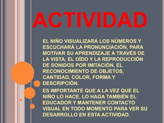 ACTIVIDADEL NIÑO VISUALIZARÁ LOS NÚMEROS Y ESCUCHARÁ LA PRONUNCIACIÓN, PARA MOTIVAR SU APRENDIZAJE A TRAVÉS DE LA VISTA, EL OÍDO Y LA REPRODUCCIÓN DE SONIDOS POR IMITACIÓN, EL RECONOCIMIENTO DE OBJETOS, CANTIDAD, COLOR, FORMA Y DESCRIPCIÓN.ES IMPORTANTE QUE A LA VEZ QUE EL NIÑO LO HACE, LO HAGA TAMBIÉN EL EDUCADOR Y MANTENER CONTACTO VISUAL EN TODO MOMENTO PARA VER SU DESARROLLO EN ESTA ACTIVIDAD.
