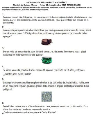 PROBLEMAS DE PENSAMIENTO MATEMÁTICO 
Plan 2/6 de Ruta de Mejora fecha: 12 de septiembre 2014 TERCER GRADO 
Consigna: Organizados en parejas resolverán los siguientes problemas en clase, justificando su respuesta con la 
argumentación necesaria, cuidando la redacción y ortografía. 
1. 
2. 
3. 
4. 
5. 
6. 
¿Cuántos metros cuadrados pintará Doña Esther? 
 