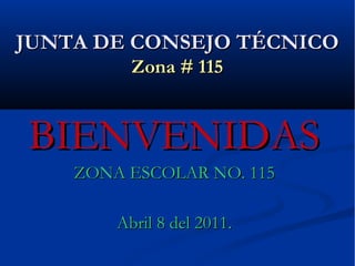 JUNTA DE CONSEJO TÉCNICO Zona # 115 BIENVENIDAS ZONA ESCOLAR NO. 115 Abril 8 del 2011. 