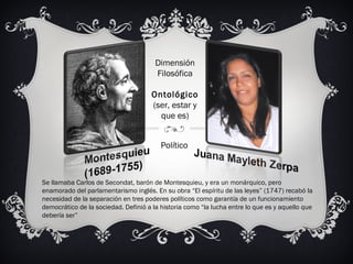Se llamaba Carlos de Secondat, barón de Montesquieu, y era un monárquico, pero
enamorado del parlamentarismo inglés. En su obra “El espíritu de las leyes” (1747) recabó la
necesidad de la separación en tres poderes políticos como garantía de un funcionamiento
democrático de la sociedad. Definió a la historia como “la lucha entre lo que es y aquello que
debería ser”
Político
Dimensión
Filosófica
Ontológico
(ser, estar y
que es)
 