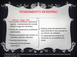 PENSAMIENTO MODERNO
 Un mundo cambiante (estructura
agraria , inestabilidad del mundo
feudal y auge del comercio)
 Crisis del cristianismo, (conflictos
espirituales)
 Nueva concepción del mundo y el
universo (ciencia y técnica)
Nuevos retos del pensamiento
para entender lo que sucede en
su entorno (la realidad).
La capacidad de conocer se
convierte en un problema (la
duda)
ntorno: (Siglo XIV)
 Guerras económicas
 Aparición de los Estados
nacionales.
LAROUSSE (2007). Gran Historia Universal Larousse: Tomo 8 : La Era de los Descubrimientos. Ediciones
Larousse. Santiago-Chile
 