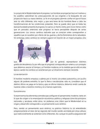 Jennifer Roman Ventura
Página 3
Lo propio de la Modernidad será el progreso. Los hombres se proyectan hacia el mañana y
los pueblos subordinan las preocupaciones de sus orígenes a la búsqueda de una
proyección hacia su nuevo destino. La fe en el progreso permite confiar en que el futuro
será no sólo diferente, sino mejor, y que será tarea de los hombres llevar a cabo las
transformaciones de las condiciones presentes. Pero se puede decir que en todas las
épocas ha estado presente el progreso, lo cual es un hecho cierto, pero no es menos cierto
que en periodos anteriores este progreso se hacía perceptible después de varias
generaciones. Los únicos cambios radicales que se conocían antes correspondían a
aquellos que se sucedían por efecto de las guerras y de los fenómenos de la naturaleza.
Sin embargo, estos cambios no siempre jugaron en función de un mayor progreso, sino
que, por lo general, representaron distintos
grados de decadencia. Es por ello que el progreso corresponde por entero a un concepto
que debemos asociar al tiempo y al hombre moderno, en la medida que es sólo en esta
época cuando los cambios se caracterizan por un dinamismo siempre creciente.
La secularización
El hombre moderno empieza a valerse por sí mismo con entera autonomía y sin auxilio
alguno de poderes extraños, lo que lo lleva a secularizarse, esto es, considerar que el
destino último se juega en la tierra y que, en última instancia, debemos rendir cuenta de
nuestras vidas a nosotros mismos y no a fuerzas superiores.
Eurocentrismo
Si examinamos los elementos centrales que configuran el pensamiento moderno, tanto en
lo que dio origen a la emancipación económica, política y religiosa como los principios
racionales y seculares, entre otros, no podemos sino inferir que la Modernidad en su
origen y desarrollo corresponde a un pensamiento euro céntrico.
Pero, siendo un pensamiento euro céntrico, su práctica histórica la irá extendiendo
progresivamente al resto de las regiones del mundo siendo asimilada por otras culturas
que tradicionalmente se sostenían como diferentes. Así, aunque no podría asegurarse del
 