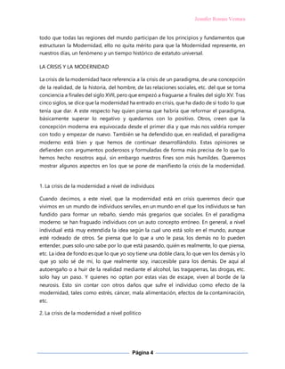 Jennifer Roman Ventura
Página 4
todo que todas las regiones del mundo participan de los principios y fundamentos que
estructuran la Modernidad, ello no quita mérito para que la Modernidad represente, en
nuestros días, un fenómeno y un tiempo histórico de estatuto universal.
LA CRISIS Y LA MODERNIDAD
La crisis de la modernidad hace referencia a la crisis de un paradigma, de una concepción
de la realidad, de la historia, del hombre, de las relaciones sociales, etc. del que se toma
conciencia a finales del siglo XVII, pero que empezó a fraguarse a finales del siglo XV. Tras
cinco siglos, se dice que la modernidad ha entrado en crisis, que ha dado de sí todo lo que
tenía que dar. A este respecto hay quien piensa que habría que reformar el paradigma,
básicamente superar lo negativo y quedarnos con lo positivo. Otros, creen que la
concepción moderna era equivocada desde el primer día y que más nos valdría romper
con todo y empezar de nuevo. También se ha defendido que, en realidad, el paradigma
moderno está bien y que hemos de continuar desarrollándolo. Estas opiniones se
defienden con argumentos poderosos y formuladas de forma más precisa de lo que lo
hemos hecho nosotros aquí, sin embargo nuestros fines son más humildes. Queremos
mostrar algunos aspectos en los que se pone de manifiesto la crisis de la modernidad.
1. La crisis de la modernidad a nivel de individuos
Cuando decimos, a este nivel, que la modernidad está en crisis queremos decir que
vivimos en un mundo de individuos serviles, en un mundo en el que los individuos se han
fundido para formar un rebaño, siendo más gregarios que sociales. En el paradigma
moderno se han fraguado individuos con un auto concepto erróneo. En general, a nivel
individual está muy extendida la idea según la cual uno está solo en el mundo, aunque
esté rodeado de otros. Se piensa que lo que a uno le pasa, los demás no lo pueden
entender, pues solo uno sabe por lo que está pasando, quién es realmente, lo que piensa,
etc. La idea de fondo es que lo que yo soy tiene una doble clara, lo que ven los demás y lo
que yo solo sé de mí, lo que realmente soy, inaccesible para los demás. De aquí al
autoengaño o a huir de la realidad mediante el alcohol, las tragaperras, las drogas, etc.
solo hay un paso. Y quienes no optan por estas vías de escape, viven al borde de la
neurosis. Esto sin contar con otros daños que sufre el individuo como efecto de la
modernidad, tales como estrés, cáncer, mala alimentación, efectos de la contaminación,
etc.
2. La crisis de la modernidad a nivel político
 