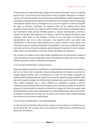 Jennifer Roman Ventura
Página 5
A nivel político la modernidad trajo consigo el nacimiento del estado-nación, el cual hoy
está en crisis. Los primeros de la historia fueron Francia, España y Portugal. En el estado-
nación y de forma más tardía, nació la democracia representativa. Ambos inventos fueron
concebidos en pecado de ahí que hoy en día estén en crisis. El estado-nación nació porque
a los reyes de España, Francia y Portugal se les ocurrió, en el siglo XV, centralizar el poder
de todo un territorio, unificando sus regiones. Antes de los estados-nación había
pequeños reinos y feudos, los cuales se unieron militarmente contra un enemigo común,
los musulmanes. Estas uniones militares pasaron a enlaces matrimoniales y, de ahí, a
uniones territoriales. Más adelante en el tiempo, rodaron las cabezas de algunos reyes
europeos, sobre todo en Gran Bretaña y Francia, lo que dio lugar a la democracia
representativa, que era la única adecuada a los estados-nación, cuyo poder está
centralizado. La democracia representativa, por su parte, empieza a hacer aguas, en el
momento en que se convierte en depositar una papeleta en una urna y cediendo el poder
que cada uno tiene a unos pocos elegidos, quienes después lo ejercen sin rendir cuentas a
nadie, pues si son derrotados en las urnas siempre les esperan sus deudores.
Por su parte, los estados-nación están siendo engullidos por otro ente político mayor, la
unión de estados. El caso paradigmático está en los estados europeos y la Unión Europea,
donde los primeros ceden su soberanía a la segunda.
3. La crisis de la modernidad a nivel económico
El gran paradigma económico triunfante en la modernidadfue el liberalismo económico y
así nos va. Hoy en día las grandes corporaciones gobiernan el mundo a sus anchas. La
riqueza global aumenta, pero su distribución es cada vez más injusta y desigual. Los
poderes públicos trabajan para el capital y los errores del capital los paga el pueblo. Algo
que solo se puede conseguir con la democracia representativa, pues es más fácil comprar a
unos cuantos diputados que a varios millones de ciudadanos y gracias a que los
ciudadanos viven prácticamente incomunicados y como neuróticos, cuando no son adictos
al juego, la comida rápida, la televisión, el alcohol, las drogas, etc. Nunca ha muerto tanta
gente de hambre como muere cada semana, los niveles de desempleo están por las nubes,
se expulsa a la gente de sus casas, etc. Los países, por su parte, tienen niveles de deuda
con los bancos que jamás se podrán pagar.
4. La crisis de la modernidad a nivel medioambiental
La idea de que la naturaleza está ahí para nosotros es muy antigua. En el Génesis ya se
apunta hacia ello. Por su parte, esta era la concepción moderna que se manifiesta en los
textos de Francis Bacon.
 